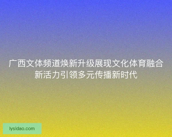 广西文体频道焕新升级展现文化体育融合新活力引领多元传播新时代
