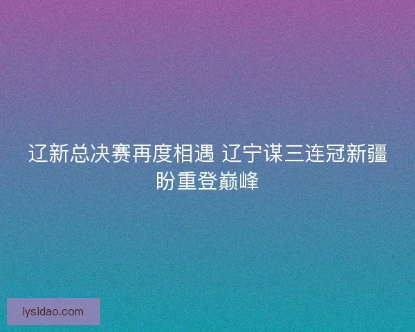 辽新总决赛再度相遇 辽宁谋三连冠新疆盼重登巅峰
